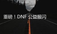 重磅！DNF 公益服闪亮登场，福利多多