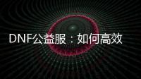 DNF公益服：如何高效升级及精选职业装备