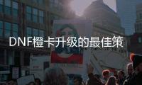 DNF橙卡升级的最佳策略是什么？